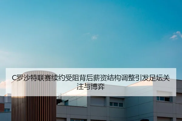 C罗沙特联赛续约受阻背后薪资结构调整引发足坛关注与博弈